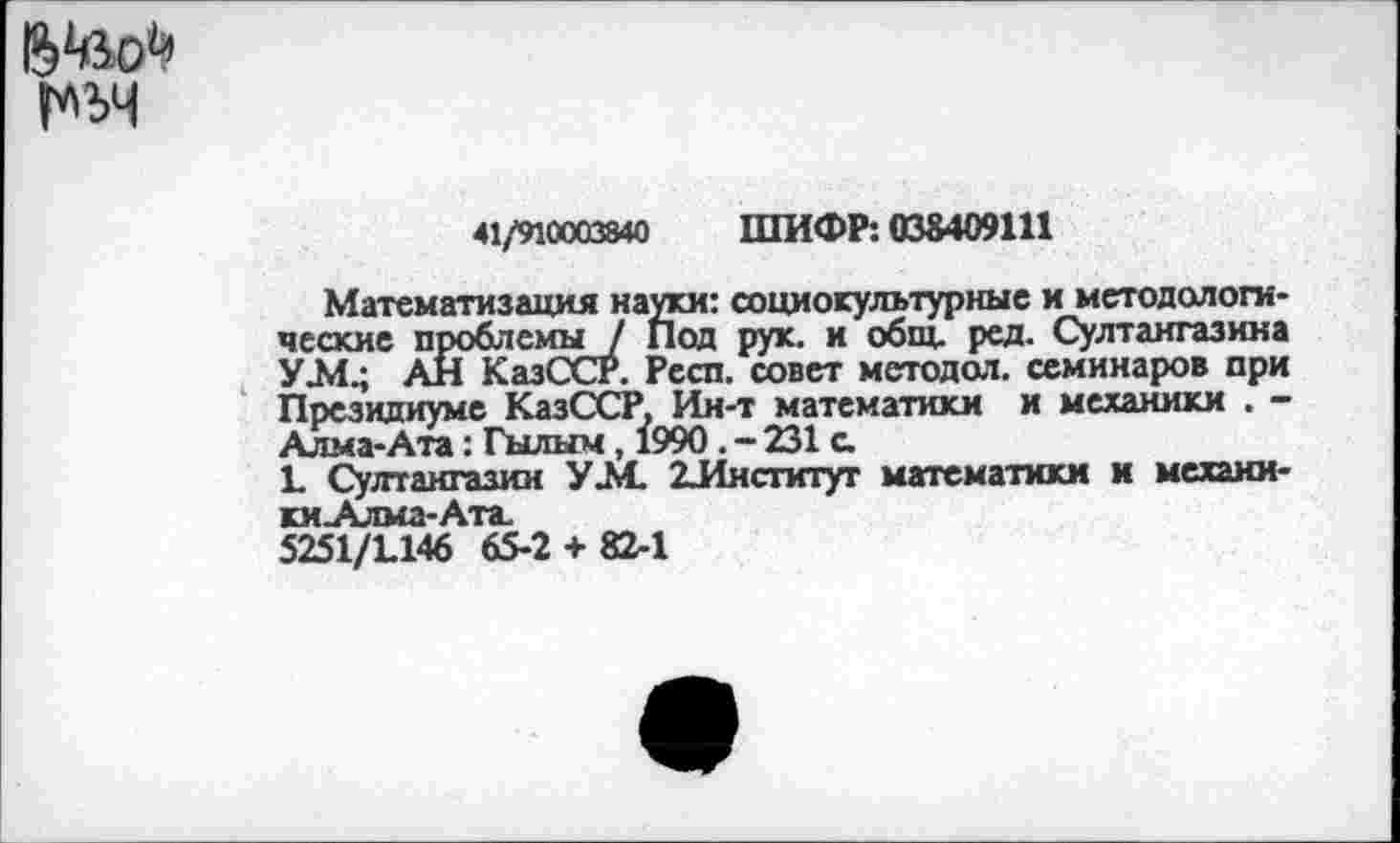 ﻿в'йо1’
41/910003840 ШИФР: 038409111
Математизация науки: социокультурные и методологические проблемы / Под рук. и общ. ред. Султангазина УЛ1.; АН КазССР. Респ. совет методол. семинаров при Президиуме КазССР. Ин-т математики и механики . -Алма-Ата: Гылым, 1990. - 231 с
1. Султангазин УМ. 2-Институт математики и механики Алма-Ата.
5251/1146 65-2 + 82-1